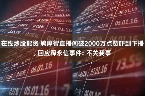 在线炒股配资 鸠摩智直播间破2000万点赞吓到下播, 回应释永信事件: 不关我事