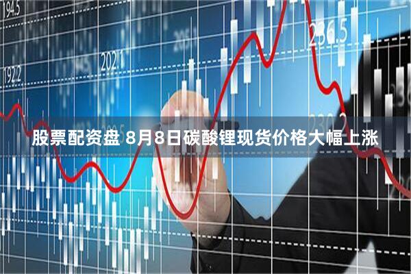 股票配资盘 8月8日碳酸锂现货价格大幅上涨