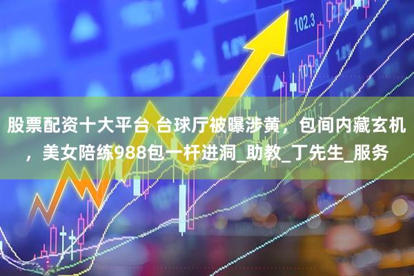 股票配资十大平台 台球厅被曝涉黄，包间内藏玄机，美女陪练988包一杆进洞_助教_丁先生_服务
