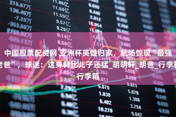中国股票配资网 亚洲杯英雄归家，机场惊现“最强老爸”，球迷：这身材比儿子还猛_胡明轩_胡爸_行李箱