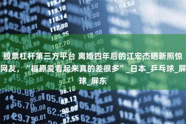 股票杠杆第三方平台 离婚四年后的江宏杰晒新照惊艳网友，“福原爱看起来真的差很多”_日本_乒乓球_屏东