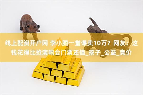 线上配资开户网 李小鹏一堂课卖10万？网友：这钱花得比抢演唱会门票还值_孩子_公益_竞价