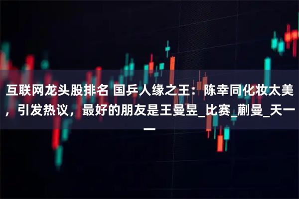 互联网龙头股排名 国乒人缘之王：陈幸同化妆太美，引发热议，最好的朋友是王曼昱_比赛_蒯曼_天一