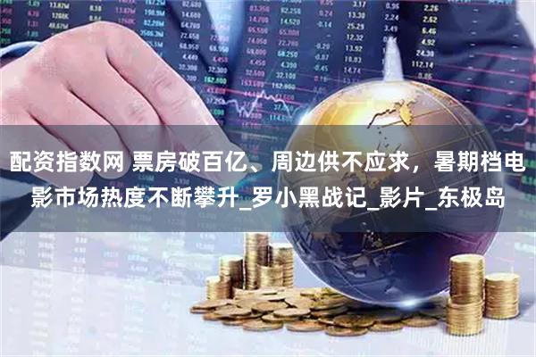 配资指数网 票房破百亿、周边供不应求，暑期档电影市场热度不断攀升_罗小黑战记_影片_东极岛