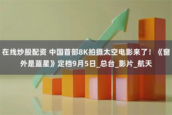 在线炒股配资 中国首部8K拍摄太空电影来了！《窗外是蓝星》定档9月5日_总台_影片_航天