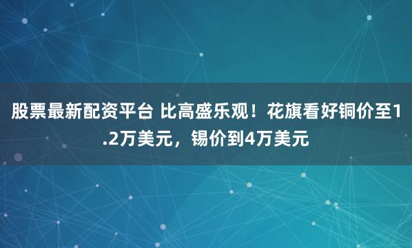 股票最新配资平台 比高盛乐观！花旗看好铜价至1.2万美元，锡价到4万美元