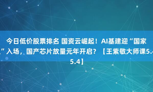 今日低价股票排名 国资云崛起！AI基建迎“国家队”入场，国产芯片放量元年开启？【王紫敬大师课5.4】