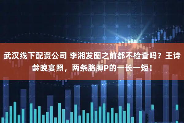 武汉线下配资公司 李湘发图之前都不检查吗？王诗龄晚宴照，两条胳膊P的一长一短！