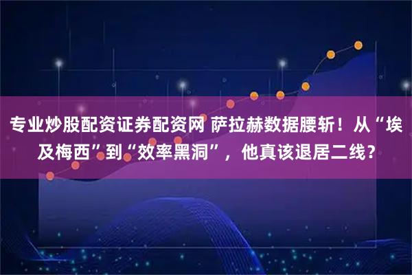 专业炒股配资证券配资网 萨拉赫数据腰斩！从“埃及梅西”到“效率黑洞”，他真该退居二线？