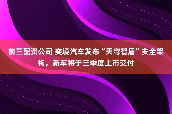 前三配资公司 奕境汽车发布“天穹智盾”安全架构，新车将于三季度上市交付