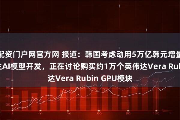 配资门户网官方网 报道：韩国考虑动用5万亿韩元增量税收推进自主AI模型开发，正在讨论购买约1万个英伟达Vera Rubin GPU模块