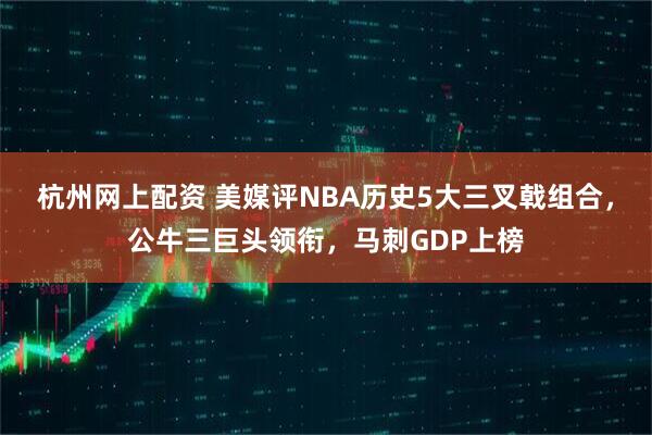杭州网上配资 美媒评NBA历史5大三叉戟组合，公牛三巨头领衔，马刺GDP上榜