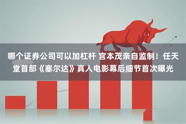 哪个证券公司可以加杠杆 宫本茂亲自监制！任天堂首部《塞尔达》真人电影幕后细节首次曝光